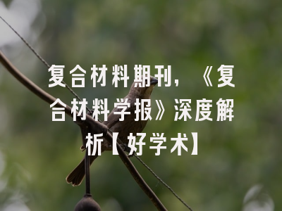 复合材料期刊，《复合材料学报》深度解析【好学术】
