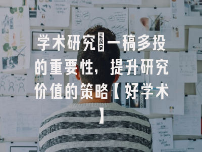 学术研究：一稿多投的重要性，提升研究价值的策略【好学术】