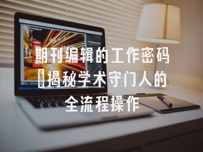 期刊编辑的工作密码_揭秘学术守门人的全流程操作