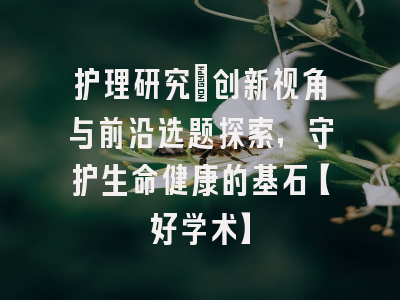 护理研究：创新视角与前沿选题探索，守护生命健康的基石【好学术】