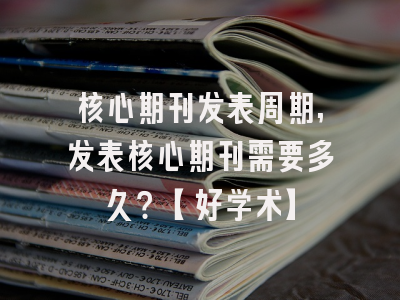核心期刊发表周期,发表核心期刊需要多久？【好学术】