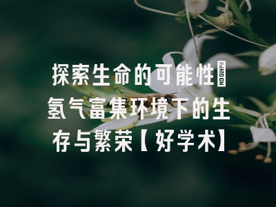 探索生命的可能性：氢气富集环境下的生存与繁荣【好学术】