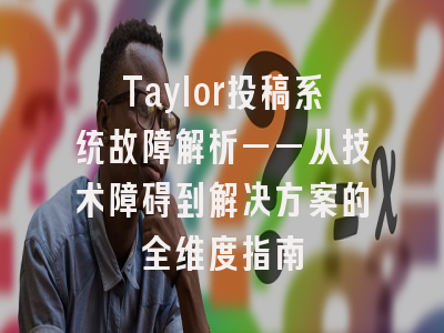 Taylor投稿系统故障解析——从技术障碍到解决方案的全维度指南