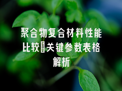 聚合物复合材料性能比较_关键参数表格解析