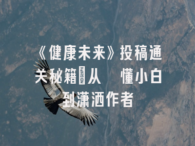 《健康未来》投稿通关秘籍：从懵懂小白到潇洒作者