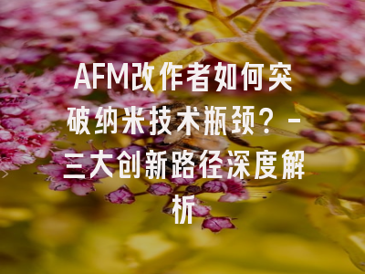 AFM改作者如何突破纳米技术瓶颈？-三大创新路径深度解析