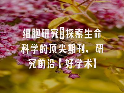 细胞研究：探索生命科学的顶尖期刊，研究前沿【好学术】