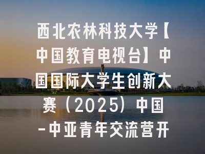 西北农林科技大学【中国教育电视台】中国国际大学生创新大赛（2025）中国-中亚青年交流营开幕