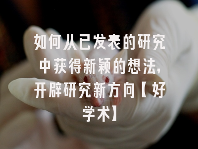 如何从已发表的研究中获得新颖的想法，开辟研究新方向【好学术】