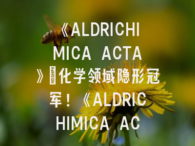 《ALDRICHIMICA ACTA》：化学领域隐形冠军！《ALDRICHIMICA ACTA》投稿全流程解密