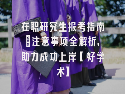 在职研究生报考指南：注意事项全解析，助力成功上岸【好学术】