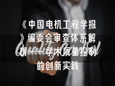 《中国电机工程学报》编委会审查体系解析——学术质量控制的创新实践