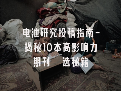 电池研究投稿指南-揭秘10本高影响力期刊遴选秘籍