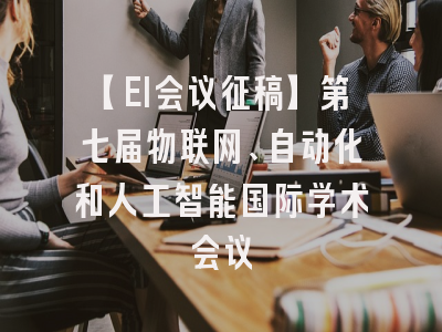 【EI会议征稿】第七届物联网、自动化和人工智能国际学术会议