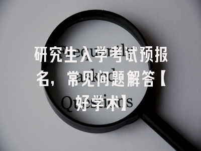 研究生入学考试预报名，常见问题解答【好学术】