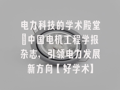 电力科技的学术殿堂：中国电机工程学报杂志，引领电力发展新方向【好学术】