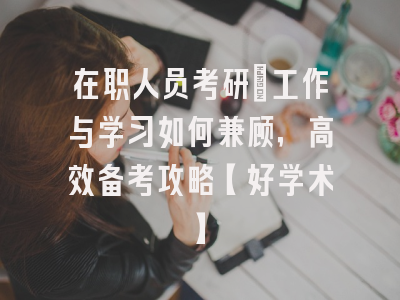 在职人员考研：工作与学习如何兼顾，高效备考攻略【好学术】