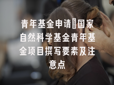 青年基金申请：国家自然科学基金青年基金项目撰写要素及注意点