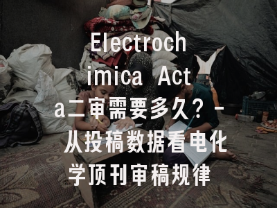 Electrochimica Acta二审需要多久？- 从投稿数据看电化学顶刊审稿规律