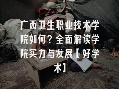 广西卫生职业技术学院如何？全面解读学院实力与发展【好学术】