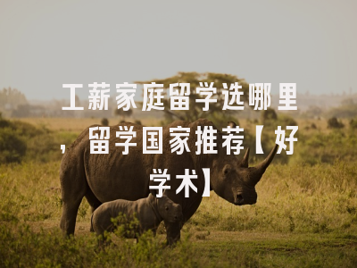 工薪家庭留学选哪里，留学国家推荐【好学术】