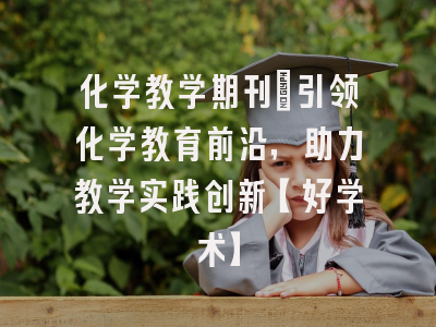 化学教学期刊：引领化学教育前沿，助力教学实践创新【好学术】