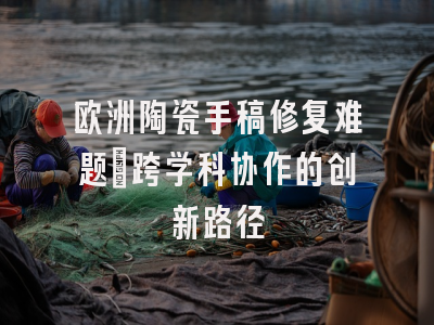 欧洲陶瓷手稿修复难题_跨学科协作的创新路径