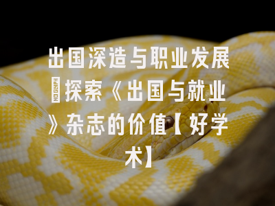 出国深造与职业发展：探索《出国与就业》杂志的价值【好学术】