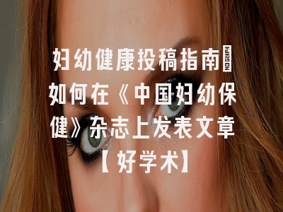 妇幼健康投稿指南：如何在《中国妇幼保健》杂志上发表文章【好学术】