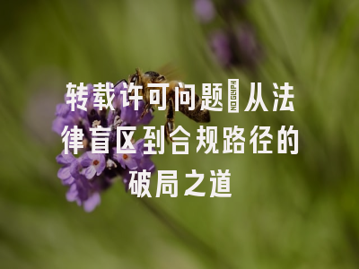 转载许可问题_从法律盲区到合规路径的破局之道