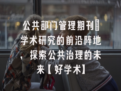 公共部门管理期刊：学术研究的前沿阵地，探索公共治理的未来【好学术】