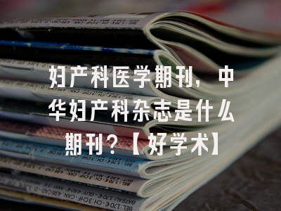 妇产科医学期刊，中华妇产科杂志是什么期刊？【好学术】