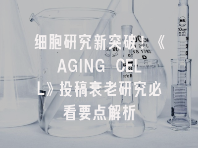 细胞研究新突破！《AGING CELL》投稿衰老研究必看要点解析
