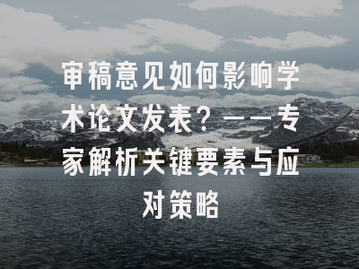 审稿意见如何影响学术论文发表？——专家解析关键要素与应对策略