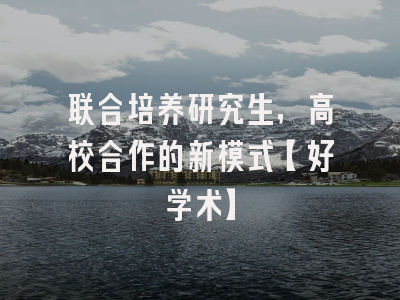 联合培养研究生，高校合作的新模式【好学术】