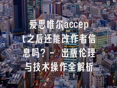 爱思唯尔accept之后还能改作者信息吗？- 出版伦理与技术操作全解析