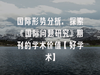 国际形势分析，探索《国际问题研究》期刊的学术价值【好学术】