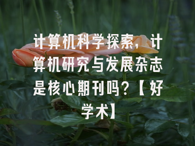 计算机科学探索，计算机研究与发展杂志是核心期刊吗？【好学术】