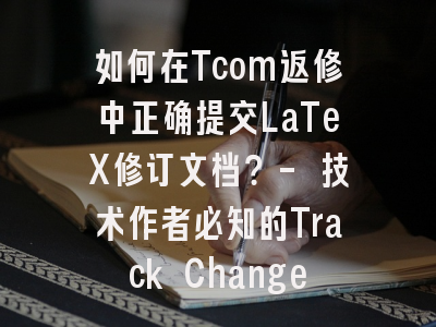 如何在Tcom返修中正确提交LaTeX修订文档？- 技术作者必知的Track Changes规范解析
