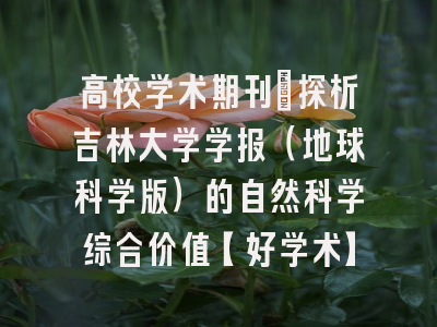 高校学术期刊：探析吉林大学学报（地球科学版）的自然科学综合价值【好学术】