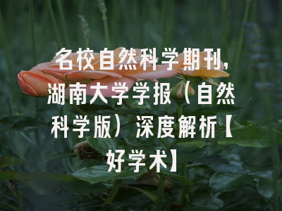 名校自然科学期刊，湖南大学学报（自然科学版）深度解析【好学术】