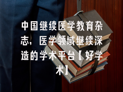 中国继续医学教育杂志，医学领域继续深造的学术平台【好学术】