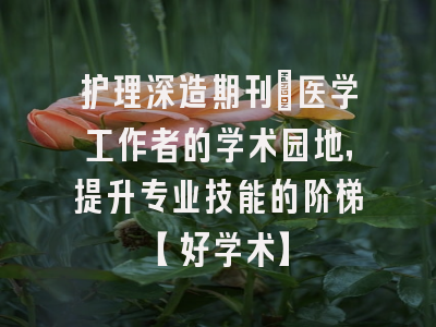 护理深造期刊：医学工作者的学术园地，提升专业技能的阶梯【好学术】