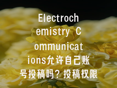 Electrochemistry Communications允许自己账号投稿吗？投稿权限深度剖析