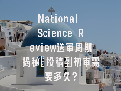 National Science Review送审周期揭秘：投稿到初审需要多久？