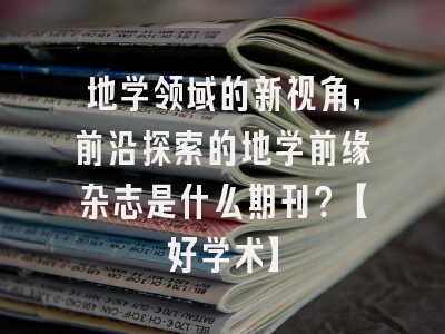 地学领域的新视角，前沿探索的地学前缘杂志是什么期刊？【好学术】