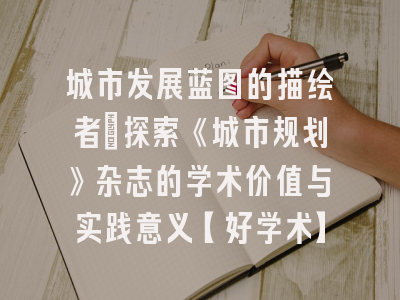 城市发展蓝图的描绘者：探索《城市规划》杂志的学术价值与实践意义【好学术】