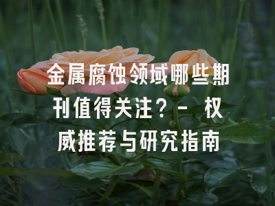 金属腐蚀领域哪些期刊值得关注？- 权威推荐与研究指南