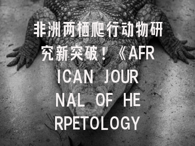 非洲两栖爬行动物研究新突破！《AFRICAN JOURNAL OF HERPETOLOGY》投稿全攻略