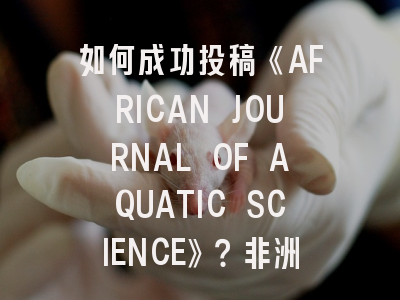 如何成功投稿《AFRICAN JOURNAL OF AQUATIC SCIENCE》？非洲水产科学研究必备指南